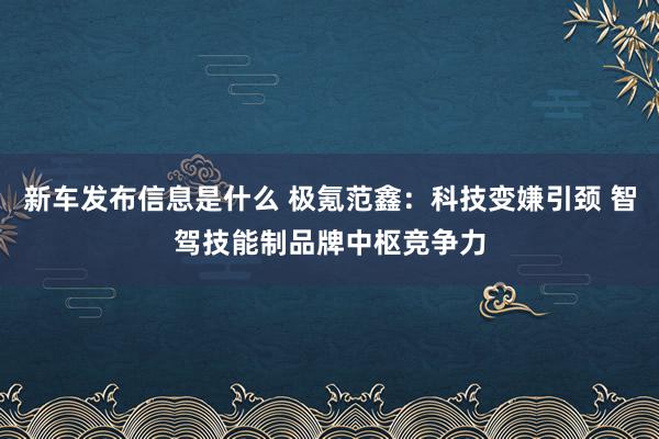 新车发布信息是什么 极氪范鑫：科技变嫌引颈 智驾技能制品牌中枢竞争力