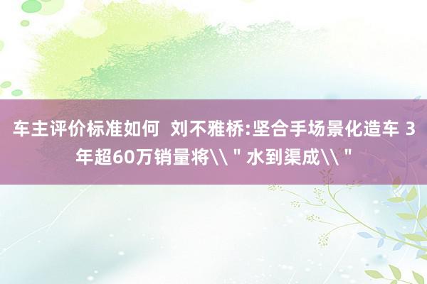 车主评价标准如何  刘不雅桥:坚合手场景化造车 3年超60万销量将\＂水到渠成\＂