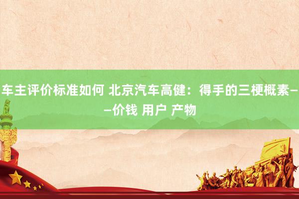 车主评价标准如何 北京汽车高健：得手的三梗概素——价钱 用户 产物