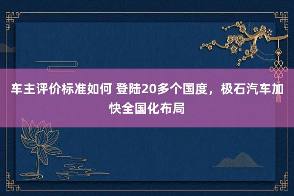 车主评价标准如何 登陆20多个国度，极石汽车加快全国化布局