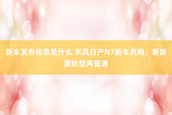 新车发布信息是什么 东风日产N7新车亮相，新能源转型再提速