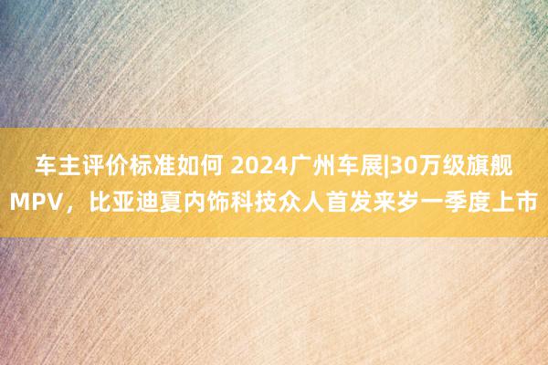 车主评价标准如何 2024广州车展|30万级旗舰MPV，比亚迪夏内饰科技众人首发来岁一季度上市