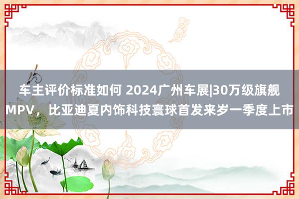 车主评价标准如何 2024广州车展|30万级旗舰MPV，比亚迪夏内饰科技寰球首发来岁一季度上市