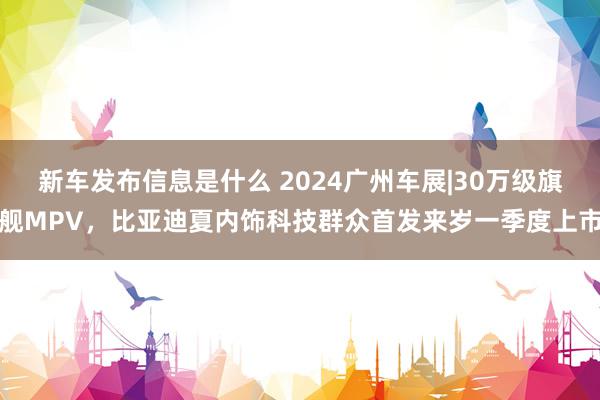 新车发布信息是什么 2024广州车展|30万级旗舰MPV，比亚迪夏内饰科技群众首发来岁一季度上市