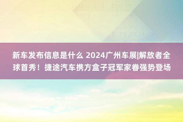 新车发布信息是什么 2024广州车展|解放者全球首秀！捷途汽车携方盒子冠军家眷强势登场