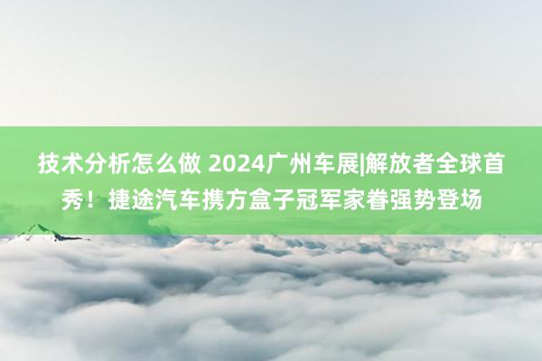 技术分析怎么做 2024广州车展|解放者全球首秀！捷途汽车携方盒子冠军家眷强势登场