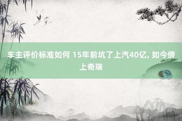 车主评价标准如何 15年前坑了上汽40亿, 如今傍上奇瑞