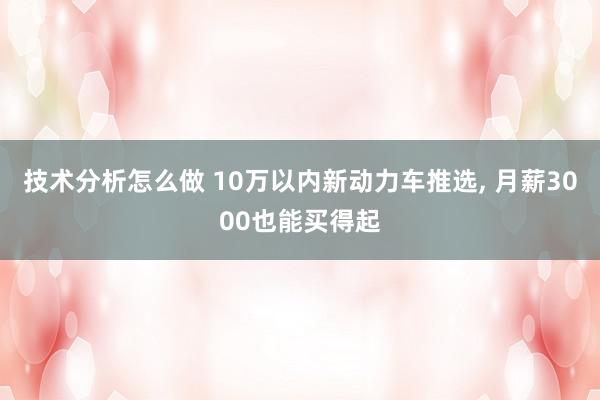 技术分析怎么做 10万以内新动力车推选, 月薪3000也能买得起