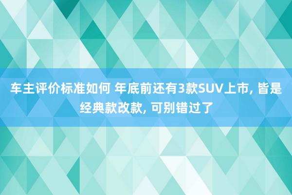 车主评价标准如何 年底前还有3款SUV上市, 皆是经典款改款, 可别错过了