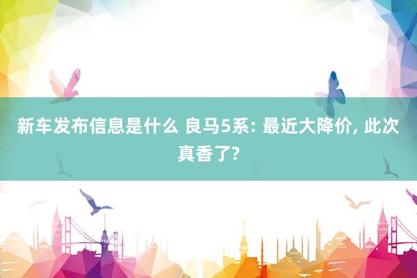 新车发布信息是什么 良马5系: 最近大降价, 此次真香了?