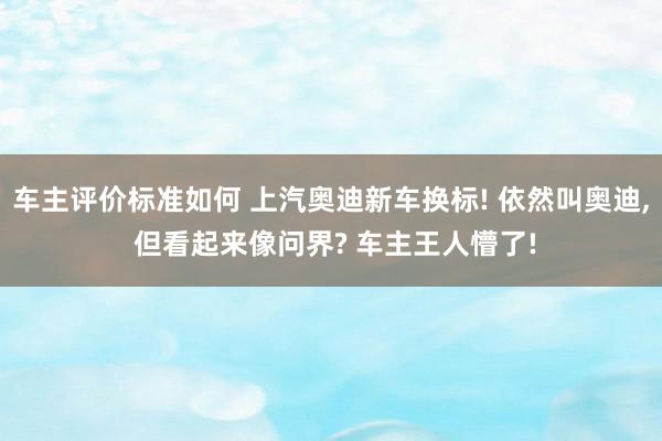 车主评价标准如何 上汽奥迪新车换标! 依然叫奥迪, 但看起来像问界? 车主王人懵了!