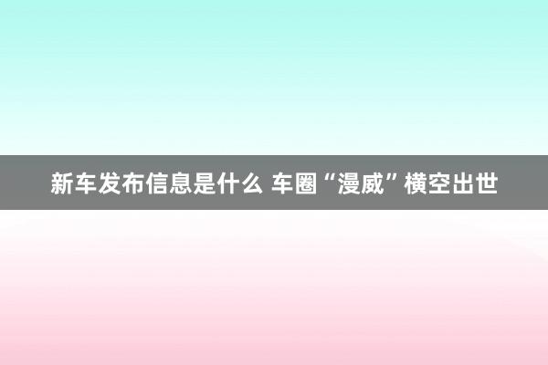 新车发布信息是什么 车圈“漫威”横空出世