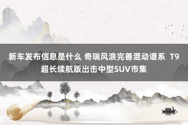 新车发布信息是什么 奇瑞风浪完善混动谱系  T9超长续航版出击中型SUV市集