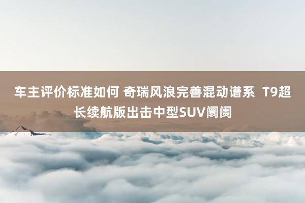 车主评价标准如何 奇瑞风浪完善混动谱系  T9超长续航版出击中型SUV阛阓