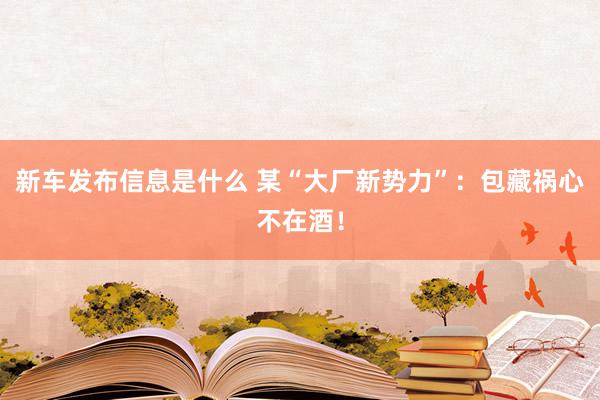 新车发布信息是什么 某“大厂新势力”：包藏祸心不在酒！