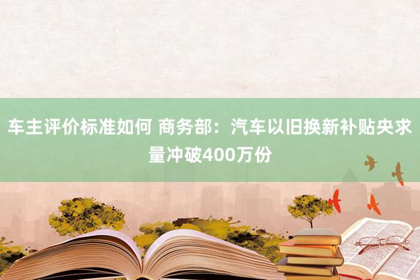 车主评价标准如何 商务部：汽车以旧换新补贴央求量冲破400万份