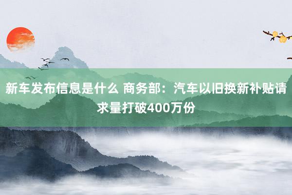 新车发布信息是什么 商务部：汽车以旧换新补贴请求量打破400万份