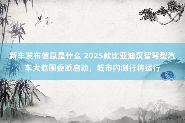 新车发布信息是什么 2025款比亚迪汉智驾型汽车大范围委派启动，城市内测行将运行