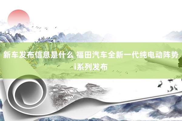 新车发布信息是什么 福田汽车全新一代纯电动阵势i系列发布