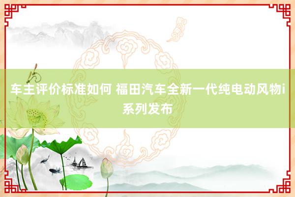 车主评价标准如何 福田汽车全新一代纯电动风物i系列发布