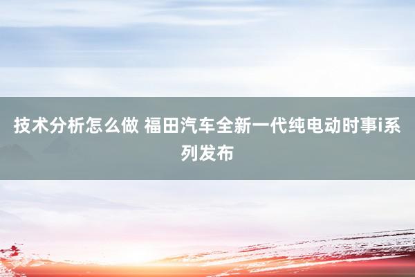 技术分析怎么做 福田汽车全新一代纯电动时事i系列发布