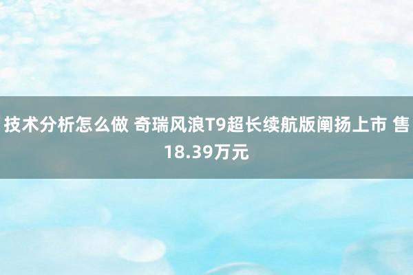 技术分析怎么做 奇瑞风浪T9超长续航版阐扬上市 售18.39万元