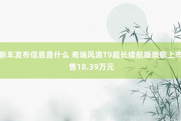 新车发布信息是什么 奇瑞风浪T9超长续航版崇敬上市 售18.39万元