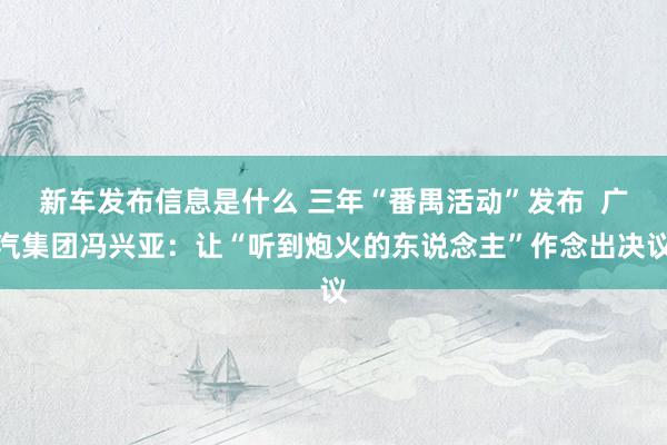 新车发布信息是什么 三年“番禺活动”发布  广汽集团冯兴亚：让“听到炮火的东说念主”作念出决议