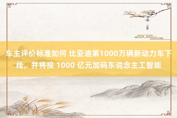 车主评价标准如何 比亚迪第1000万辆新动力车下线，并将投 1000 亿元加码东说念主工智能