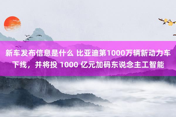 新车发布信息是什么 比亚迪第1000万辆新动力车下线，并将投 1000 亿元加码东说念主工智能