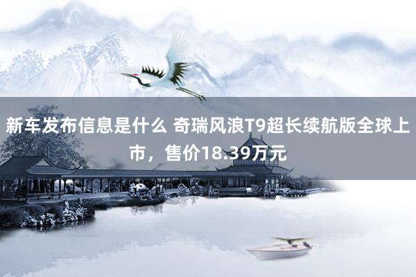 新车发布信息是什么 奇瑞风浪T9超长续航版全球上市，售价18.39万元