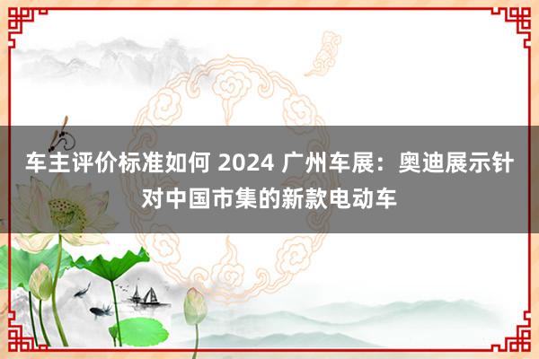 车主评价标准如何 2024 广州车展：奥迪展示针对中国市集的新款电动车