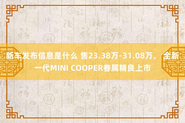 新车发布信息是什么 售23.38万-31.08万， 全新一代MINI COOPER眷属精良上市