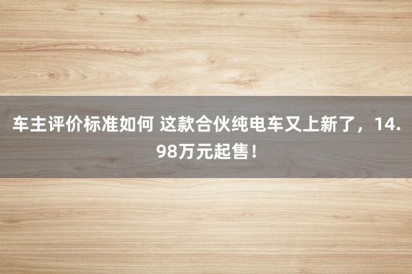 车主评价标准如何 这款合伙纯电车又上新了，14.98万元起售！