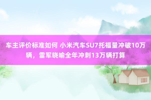 车主评价标准如何 小米汽车SU7托福量冲破10万辆，雷军晓喻全年冲刺13万辆打算