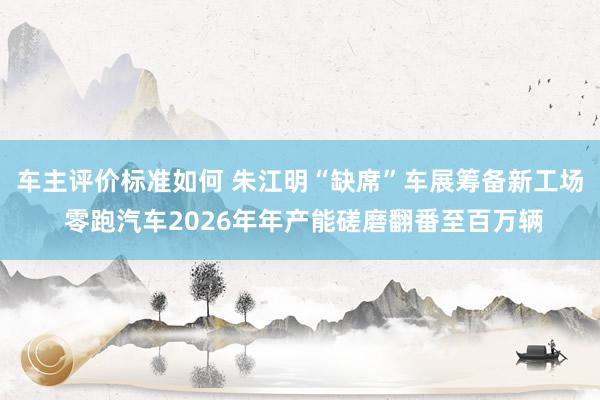 车主评价标准如何 朱江明“缺席”车展筹备新工场 零跑汽车2026年年产能磋磨翻番至百万辆