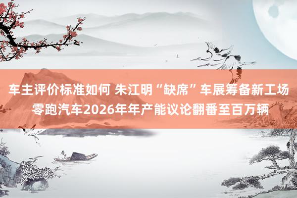 车主评价标准如何 朱江明“缺席”车展筹备新工场 零跑汽车2026年年产能议论翻番至百万辆