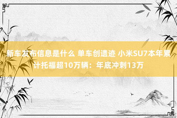 新车发布信息是什么 单车创遗迹 小米SU7本年累计托福超10万辆：年底冲刺13万