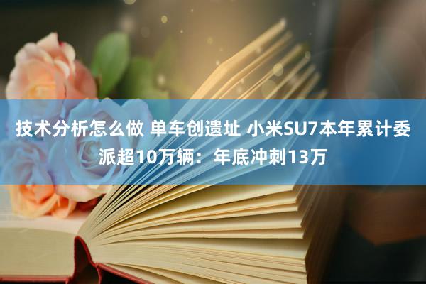 技术分析怎么做 单车创遗址 小米SU7本年累计委派超10万辆：年底冲刺13万