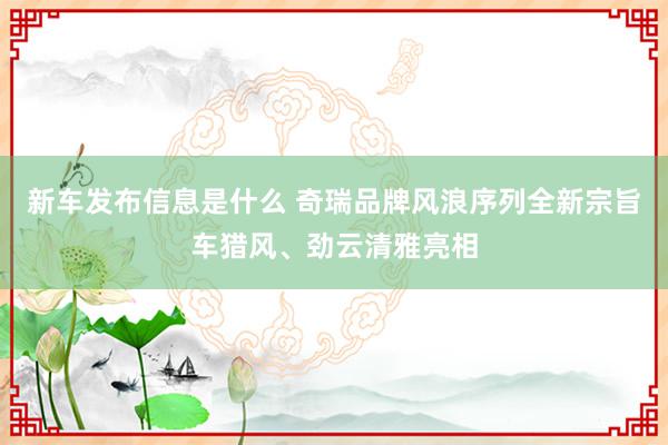 新车发布信息是什么 奇瑞品牌风浪序列全新宗旨车猎风、劲云清雅亮相