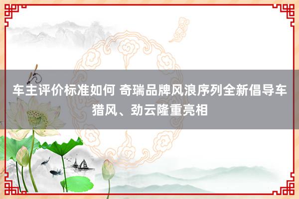 车主评价标准如何 奇瑞品牌风浪序列全新倡导车猎风、劲云隆重亮相