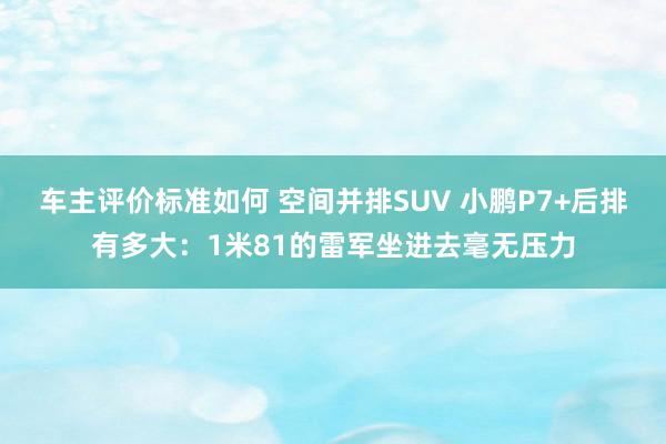 车主评价标准如何 空间并排SUV 小鹏P7+后排有多大：1米81的雷军坐进去毫无压力