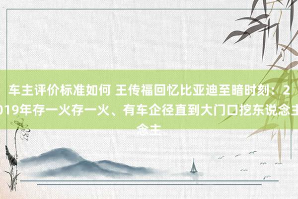 车主评价标准如何 王传福回忆比亚迪至暗时刻：2019年存一火存一火、有车企径直到大门口挖东说念主