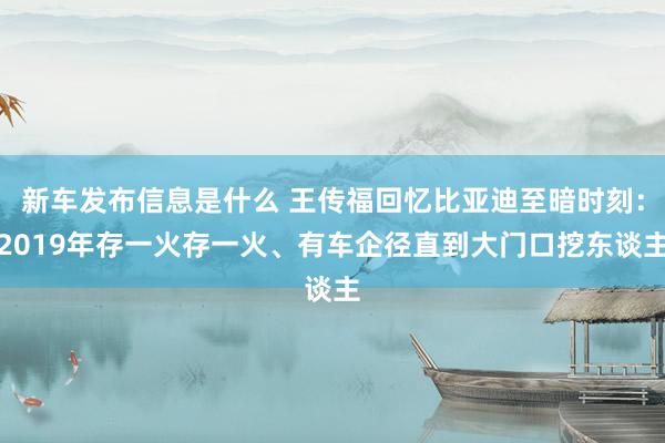 新车发布信息是什么 王传福回忆比亚迪至暗时刻：2019年存一火存一火、有车企径直到大门口挖东谈主