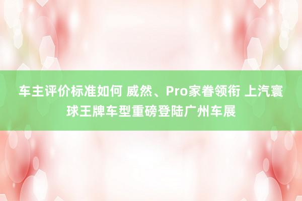 车主评价标准如何 威然、Pro家眷领衔 上汽寰球王牌车型重磅登陆广州车展