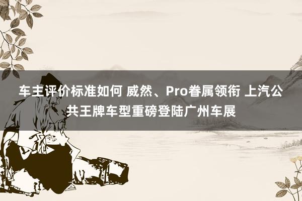 车主评价标准如何 威然、Pro眷属领衔 上汽公共王牌车型重磅登陆广州车展