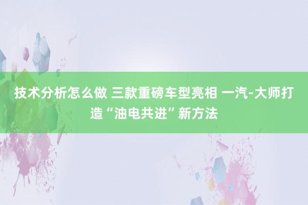 技术分析怎么做 三款重磅车型亮相 一汽-大师打造“油电共进”新方法