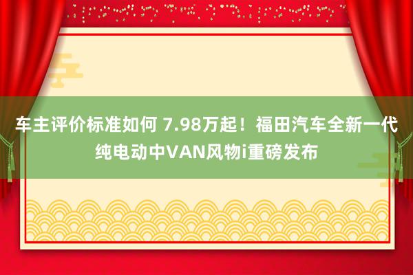 车主评价标准如何 7.98万起！福田汽车全新一代纯电动中VAN风物i重磅发布