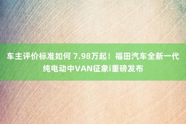 车主评价标准如何 7.98万起！福田汽车全新一代纯电动中VAN征象i重磅发布