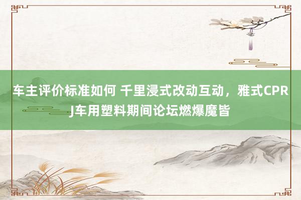 车主评价标准如何 千里浸式改动互动，雅式CPRJ车用塑料期间论坛燃爆魔皆